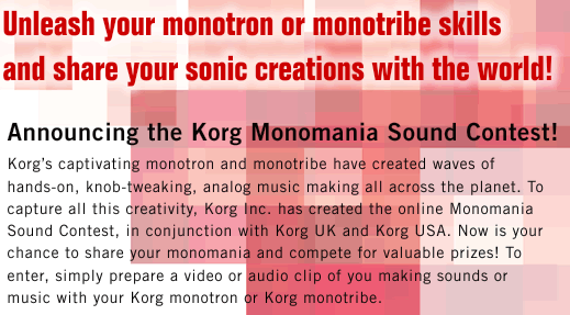 Unleash your monotron or monotribe skills and share your sonic creations with the world!@-@Announcing the Korg Monomania Sound Contest!@Korgfs captivating monotron and monotribe have created waves of hands-on, knob-tweaking, analog music making all across the planet. To capture all this creativity, Korg Inc. has created the online Monomania Sound Contest, in conjunction with Korg UK and Korg USA. Now is your chance to share your monomania and compete for valuable prizes! To enter, simply prepare a video or audio clip of you making sounds or music with your Korg monotron or Korg monotribe. Entry details are defined below.